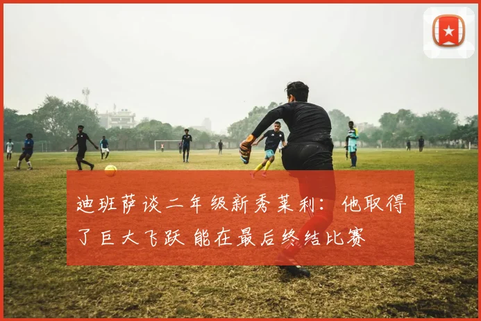 迪班萨谈二年级新秀莱利：他取得了巨大飞跃 能在最后终结比赛