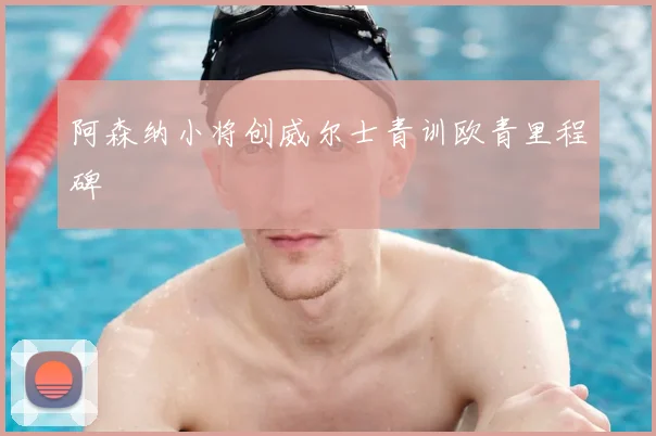 阿森纳小将创威尔士青训欧青里程碑