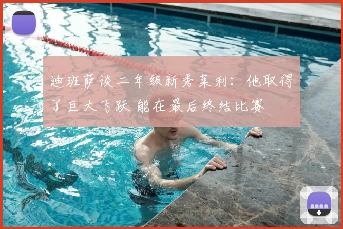 迪班萨谈二年级新秀莱利：他取得了巨大飞跃 能在最后终结比赛