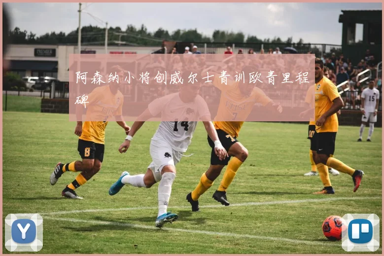阿森纳小将创威尔士青训欧青里程碑