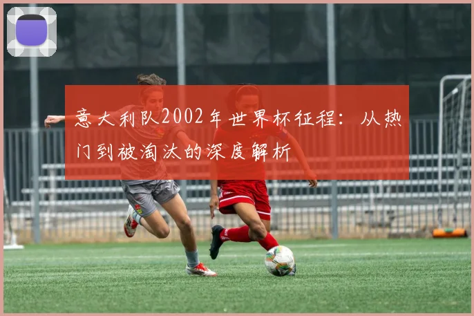 意大利队2002年世界杯征程:从热门到被淘汰的深度解析