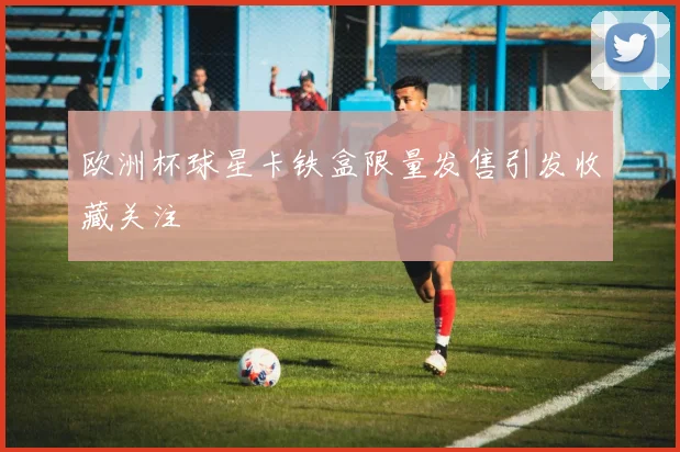 欧洲杯球星卡铁盒限量发售引发收藏关注