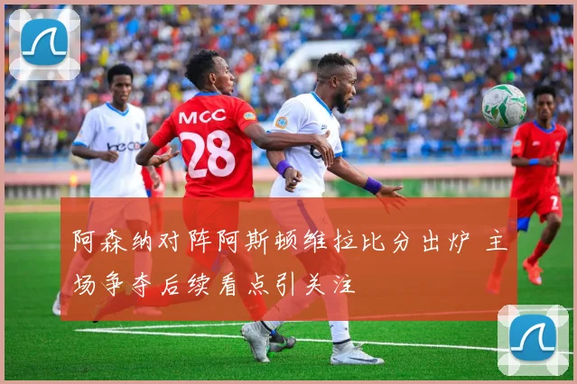 阿森纳对阵阿斯顿维拉比分出炉 主场争夺后续看点引关注