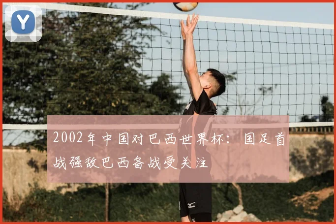 2002年中国对巴西世界杯:国足首战强敌巴西备战受关注