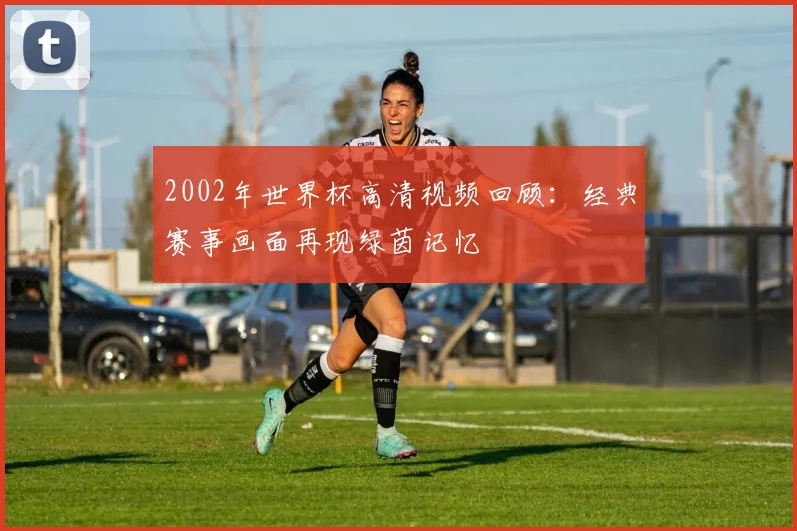 2002年世界杯高清视频回顾:经典赛事画面再现绿茵记忆