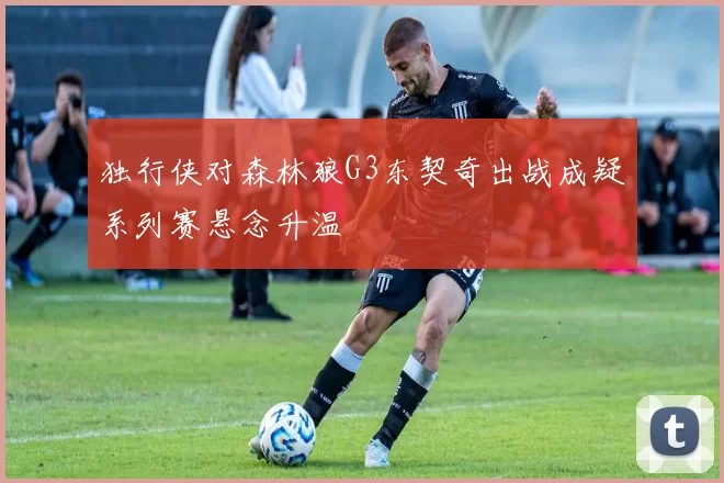 独行侠对森林狼G3东契奇出战成疑系列赛悬念升温