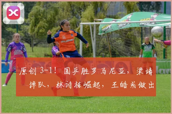 原创 3-1！国乒胜罗马尼亚，梁靖崑掉队，林诗栋崛起，王皓或做出三个关键决定
