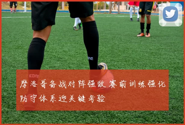 摩洛哥备战对阵强敌 赛前训练强化防守体系迎关键考验