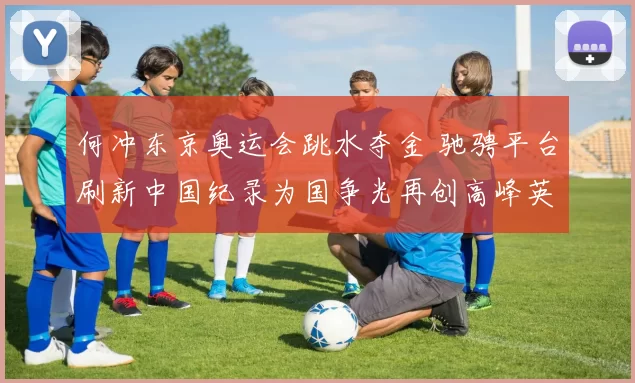 何冲东京奥运会跳水夺金 驰骋平台刷新中国纪录为国争光再创高峰英雄