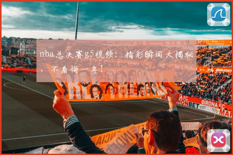 nba总决赛g5视频：精彩瞬间大揭秘，不看悔一年！