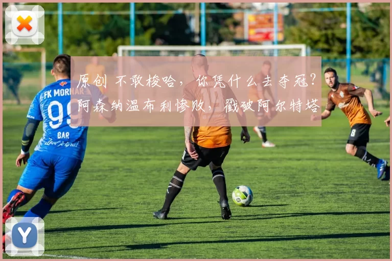 原创 不敢梭哈，你凭什么去夺冠？阿森纳温布利惨败，戳破阿尔特塔最大软肋