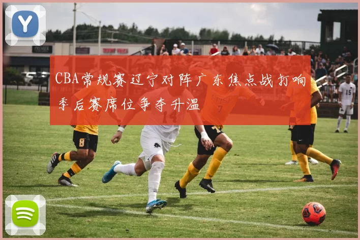 CBA常规赛辽宁对阵广东焦点战打响季后赛席位争夺升温