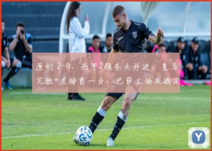 原创 2-0,西甲2强齐头并进,皇马完胜+差榜首一分,巴萨主场决战定冠军