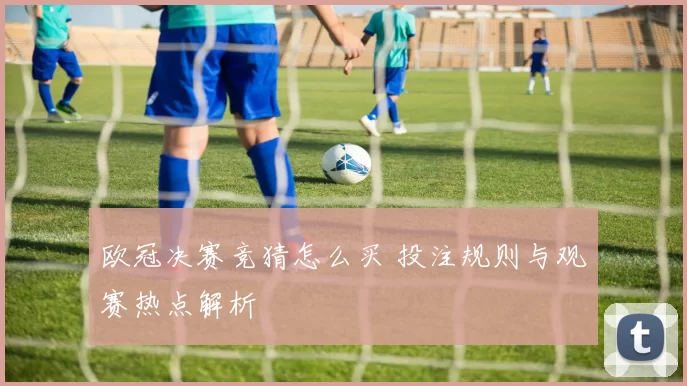 欧冠决赛竞猜怎么买 投注规则与观赛热点解析