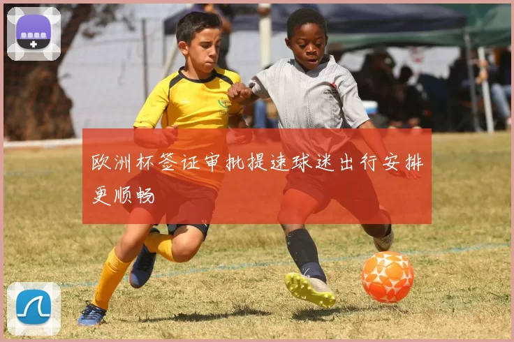 欧洲杯签证审批提速球迷出行安排更顺畅