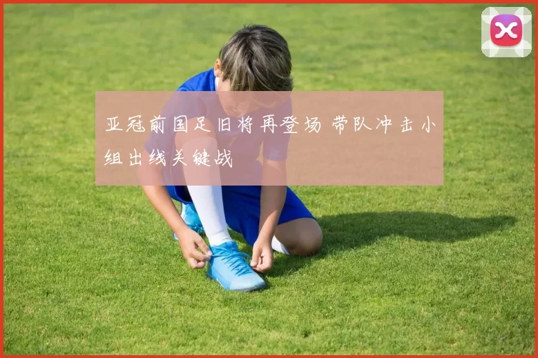 亚冠前国足旧将再登场 带队冲击小组出线关键战
