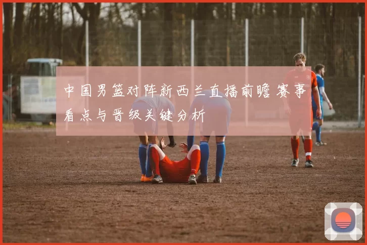 中国男篮对阵新西兰直播前瞻 赛事看点与晋级关键分析