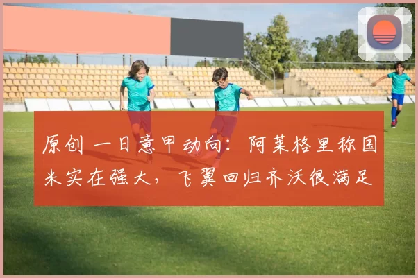 原创 一日意甲动向:阿莱格里称国米实在强大,飞翼回归齐沃很满足