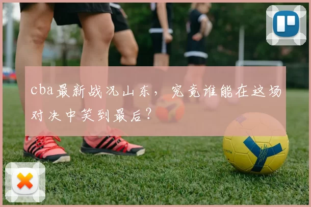 cba最新战况山东,究竟谁能在这场对决中笑到最后?