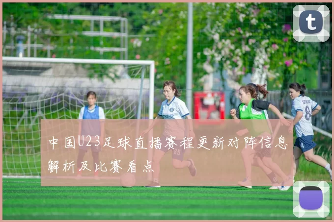 中国U23足球直播赛程更新对阵信息解析及比赛看点