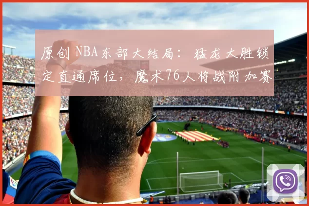 原创 NBA东部大结局：猛龙大胜锁定直通席位，魔术76人将战附加赛