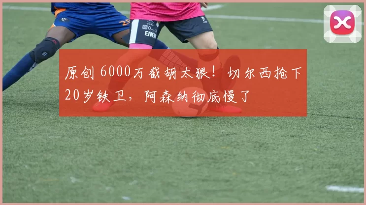 原创 6000万截胡太狠！切尔西抢下20岁铁卫，阿森纳彻底慢了