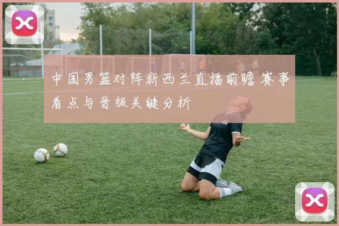 中国男篮对阵新西兰直播前瞻 赛事看点与晋级关键分析