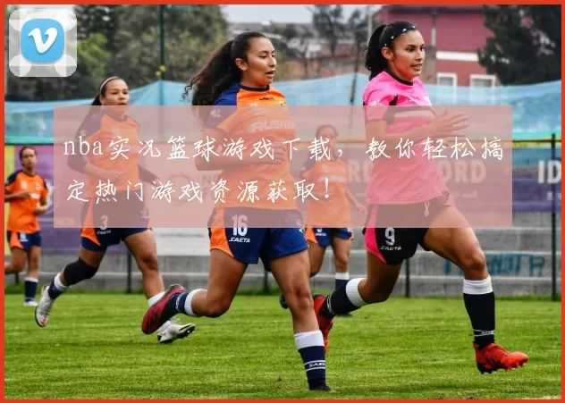 nba实况篮球游戏下载，教你轻松搞定热门游戏资源获取！