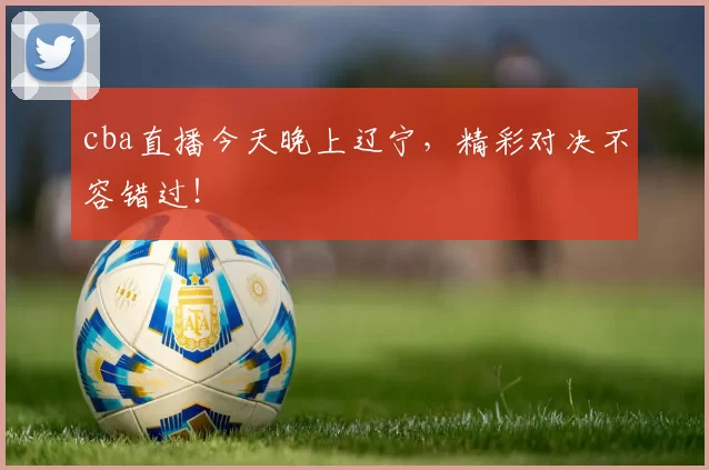 cba直播今天晚上辽宁，精彩对决不容错过！
