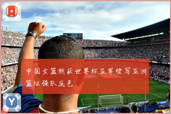 中国女篮斩获世界杯亚军续写亚洲篮坛强队底色