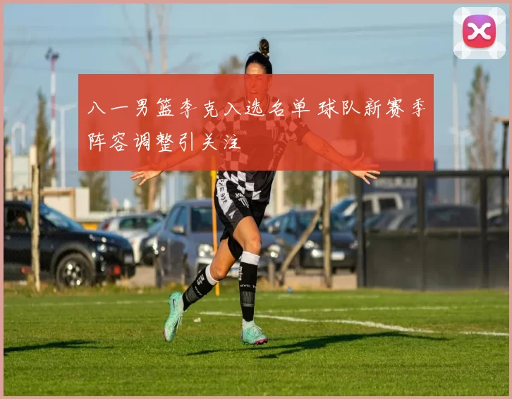 八一男篮李克入选名单 球队新赛季阵容调整引关注