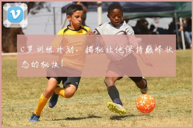 c罗训练计划，揭秘让他保持巅峰状态的秘诀！