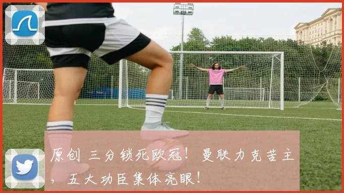 原创 三分锁死欧冠！曼联力克苦主，五大功臣集体亮眼！