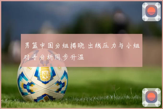 男篮中国分组揭晓 出线压力与小组对手分析同步升温