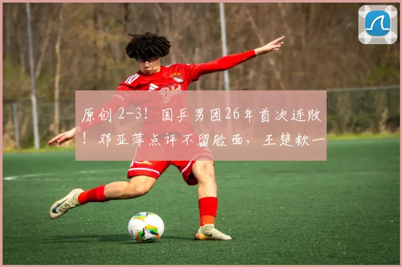 原创 2-3！国乒男团26年首次连败！邓亚萍点评不留脸面，王楚钦一脸无奈，林诗栋到底怎么了