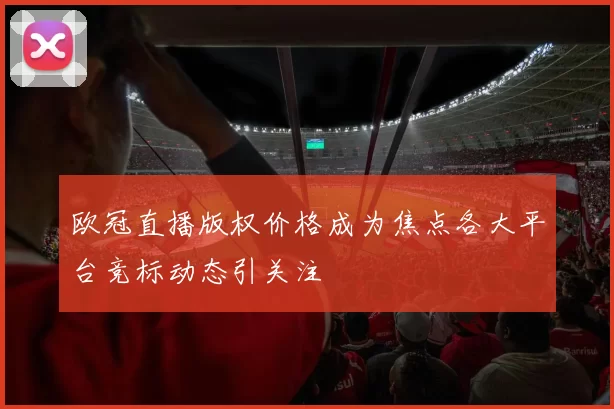 欧冠直播版权价格成为焦点各大平台竞标动态引关注