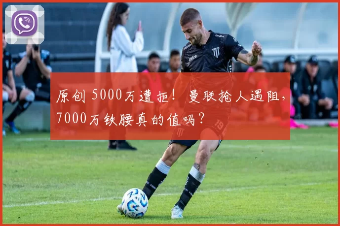 原创 5000万遭拒！曼联抢人遇阻，7000万铁腰真的值吗？