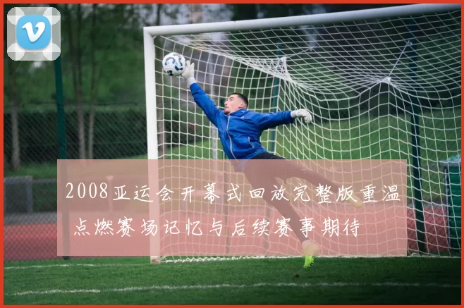 2008亚运会开幕式回放完整版重温 点燃赛场记忆与后续赛事期待