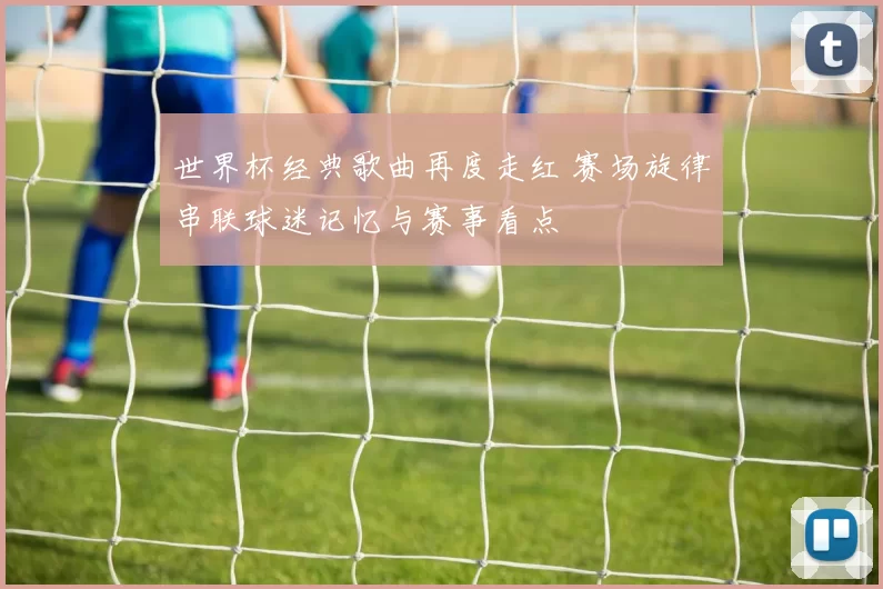 世界杯经典歌曲再度走红 赛场旋律串联球迷记忆与赛事看点