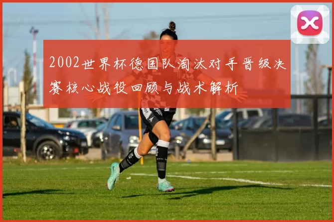 2002世界杯德国队淘汰对手晋级决赛核心战役回顾与战术解析