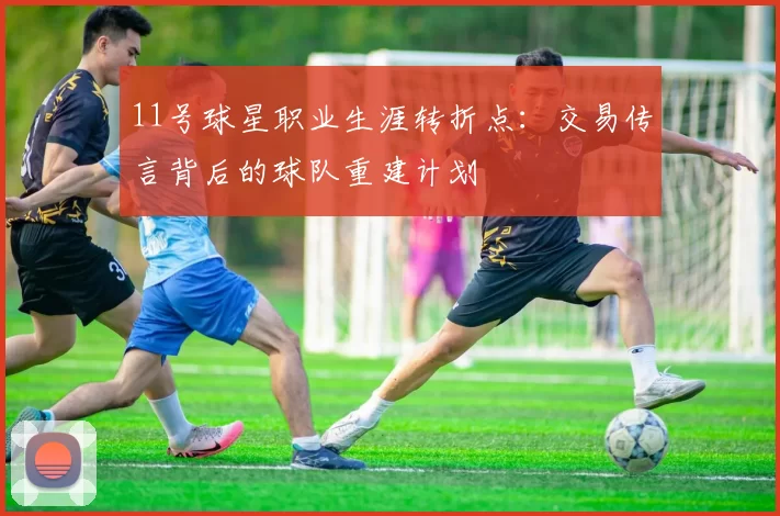 11号球星职业生涯转折点:交易传言背后的球队重建计划
