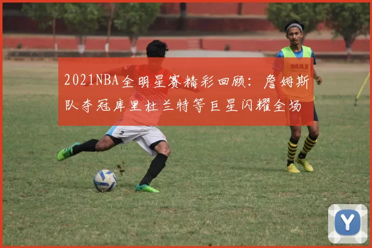 2021NBA全明星赛精彩回顾：詹姆斯队夺冠库里杜兰特等巨星闪耀全场