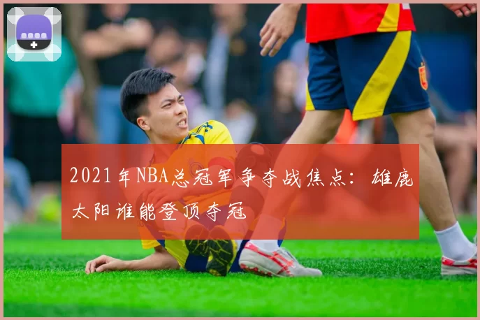 2021年NBA总冠军争夺战焦点：雄鹿太阳谁能登顶夺冠