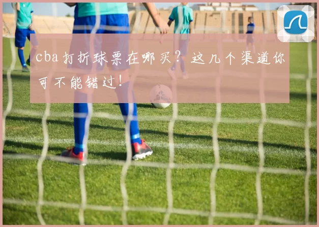 cba打折球票在哪买？这几个渠道你可不能错过！