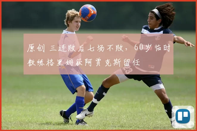 原创 三连败后七场不败，60岁临时教练格里姆获阿贾克斯留任