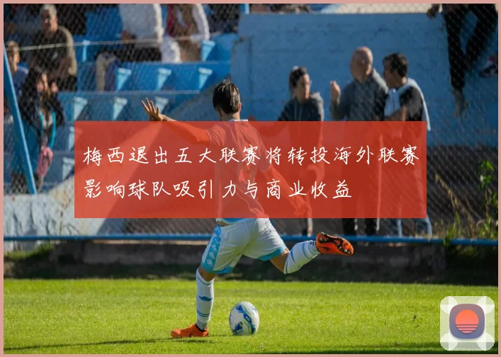 梅西退出五大联赛将转投海外联赛影响球队吸引力与商业收益