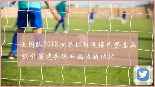 法国队2018世界杯冠军像巴黎落成 吸引球迷参观并成为新地标