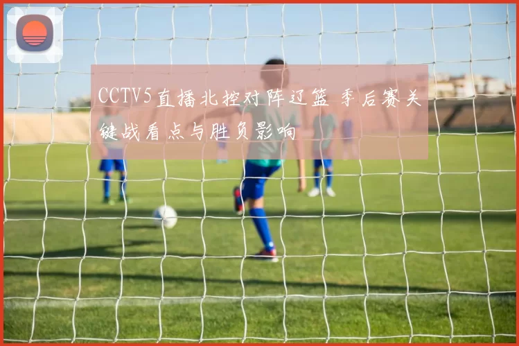 CCTV5直播北控对阵辽篮 季后赛关键战看点与胜负影响