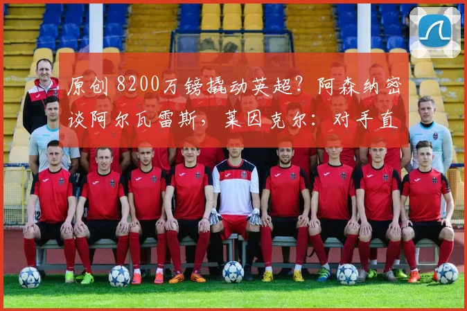 原创 8200万镑撬动英超？阿森纳密谈阿尔瓦雷斯，莱因克尔：对手直接投降！