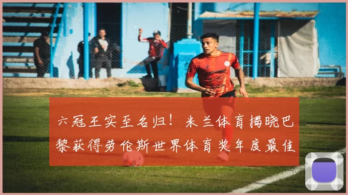 六冠王实至名归！米兰体育揭晓巴黎获得劳伦斯世界体育奖年度最佳团队奖_圣日耳曼_赛场_欧冠